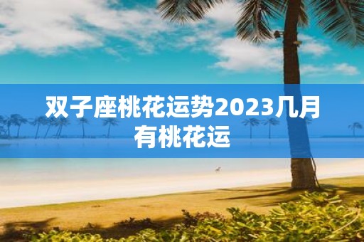 双子座桃花运势2023几月有桃花运